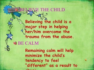 BELIEVE THE CHILD
Believing the child is a
major step in helping
her/him overcome the
trauma from the abuse.
BE CALM
Remaining calm will help
minimize the child’s
tendency to feel
“different” as a result to
 