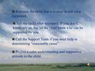 Reassure the child that it is okay to tell what
happened.
Tell the child what to expect. If you don’t
know, say so, but let the child know s/he can be
supported by you.
Call the Support Team if you need help in
determining “reasonable cause”
Project a calm understanding and supportive
attitude to the child.
 