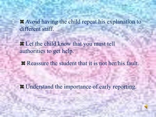 Avoid having the child repeat his explanation to
different staff.
Let the child know that you must tell
authorities to get help.
Reassure the student that it is not her/his fault.
Understand the importance of early reporting.
 