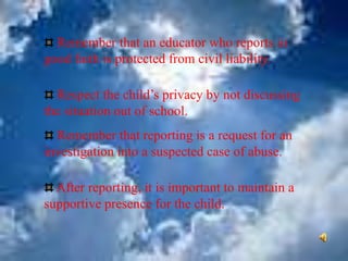 Remember that an educator who reports in
good faith is protected from civil liability.
Respect the child’s privacy by not discussing
the situation out of school.
Remember that reporting is a request for an
investigation into a suspected case of abuse.
After reporting, it is important to maintain a
supportive presence for the child.
 