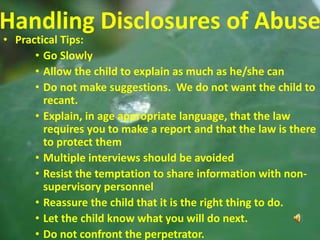 27
Handling Disclosures of Abuse
• Practical Tips:
• Go Slowly
• Allow the child to explain as much as he/she can
• Do not make suggestions. We do not want the child to
recant.
• Explain, in age appropriate language, that the law
requires you to make a report and that the law is there
to protect them
• Multiple interviews should be avoided
• Resist the temptation to share information with non-
supervisory personnel
• Reassure the child that it is the right thing to do.
• Let the child know what you will do next.
• Do not confront the perpetrator.
 