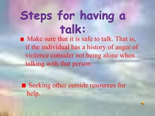 Make sure that it is safe to talk. That is,
if the individual has a history of anger of
violence consider not being alone when
talking with that person.
Seeking other outside resources for
help.
 