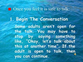 Once you feel it is safe to talk:
Some adults aren’t open for
the talk. You may have to
stop by saying something
like, “Okay, let’s talk about
this at another time”. If the
adult is open to talk, then
you can continue.
1. Begin The Conversation
 