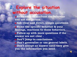2. Explore the situation
without accusation.
Remember to confront the behavior
and not the person.
Ask clear and direct, simple questions.
Name the specific behavior & your
feelings, reactions to those behaviors.
Follow-up with more questions if the
answer are not clear .
Don’t jump to conclusions.
Don’t generalize or use general labels.
Don’t accept an answer until they give
you the information you need.
 