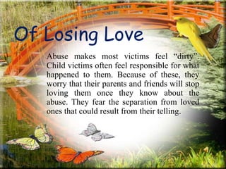 Of Losing Love
Abuse makes most victims feel “dirty”.
Child victims often feel responsible for what
happened to them. Because of these, they
worry that their parents and friends will stop
loving them once they know about the
abuse. They fear the separation from loved
ones that could result from their telling.
 
