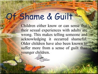 Of Shame & Guilt
Children either know or can sense that
their sexual experiences with adults are
wrong. This makes telling someone and
acknowledging it occurred shameful.
Older children have also been known to
suffer more from a sense of guilt than
younger children.
 