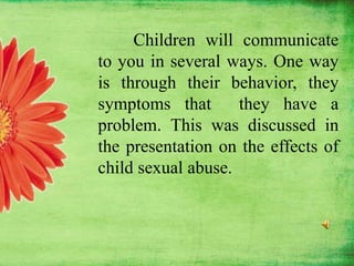 Children will communicate
to you in several ways. One way
is through their behavior, they
symptoms that they have a
problem. This was discussed in
the presentation on the effects of
child sexual abuse.
 