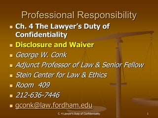 C. 4 Lawyer's Duty of Confidentiality 1
Professional Responsibility
 Ch. 4 The Lawyer’s Duty of
Confidentiality
 Disclosure and Waiver
 George W. Conk
 Adjunct Professor of Law & Senior Fellow
 Stein Center for Law & Ethics
 Room 409
 212-636-7446
 gconk@law.fordham.edu
 
