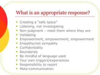 What is an appropriate response? Creating a “safe space” Listening, not investigating Non-judgment – meet them where they are Validating Empowerment, empowerment, empowerment Empathy/not sympathy Confidentiality Boundaries Be mindful of language used Your own triggers/experiences Responsibility to report Meta-communication 