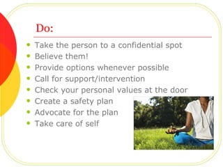 Do: Take the person to a confidential spot Believe them! Provide options whenever possible Call for support/intervention Check your personal values at the door Create a safety plan  Advocate for the plan Take care of self  