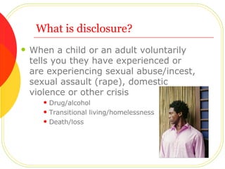 What is disclosure? When a child or an adult voluntarily tells you they have experienced or are experiencing sexual abuse/incest, sexual assault (rape), domestic violence or other crisis Drug/alcohol Transitional living/homelessness Death/loss 
