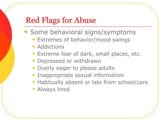 Red Flags for Abuse Some behavioral signs/symptoms Extremes of behavior/mood swings Addictions Extreme fear of dark, small places, etc. Depressed or withdrawn Overly eager to please adults Inappropriate sexual information Habitually absent or late from school/care Always tired  