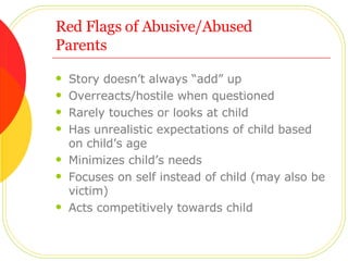 Red Flags of Abusive/Abused  Parents Story doesn’t always “add” up Overreacts/hostile when questioned Rarely touches or looks at child Has unrealistic expectations of child based on child’s age Minimizes child’s needs Focuses on self instead of child (may also be victim) Acts competitively towards child 