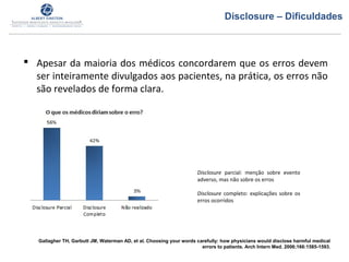  Apesar da maioria dos médicos concordarem que os erros devem
ser inteiramente divulgados aos pacientes, na prática, os erros não
são revelados de forma clara.
Gallagher TH, Garbutt JM, Waterman AD, et al. Choosing your words carefully: how physicians would disclose harmful medical
errors to patients. Arch Intern Med. 2006;166:1585-1593.
Disclosure parcial: menção sobre evento
adverso, mas não sobre os erros
Disclosure completo: explicações sobre os
erros ocorridos
Disclosure – Dificuldades
 