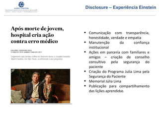  Comunicação com transparência,
honestidade, verdade e empatia
 Manutenção da confiança
institucional
 Ações em parceria com familiares e
amigos – criação de conselho
consultivo pela segurança do
paciente
 Criação do Programa Julia Lima pela
Segurança do Paciente
 Memorial Júlia Lima
 Publicação para compartilhamento
das lições aprendidas
Disclosure – Experiência Einstein
 