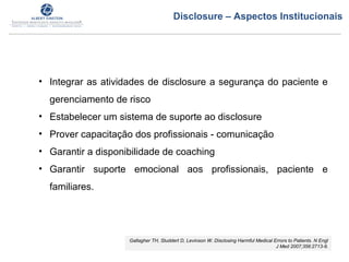 • Integrar as atividades de disclosure a segurança do paciente e
gerenciamento de risco
• Estabelecer um sistema de suporte ao disclosure
• Prover capacitação dos profissionais - comunicação
• Garantir a disponibilidade de coaching
• Garantir suporte emocional aos profissionais, paciente e
familiares.
Gallagher TH, Studdert D, Levinson W. Disclosing Harmful Medical Errors to Patients. N Engl
J Med 2007;356:2713-9.
Disclosure – Aspectos Institucionais
 