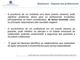 • A ocorrência de um incidente com dano (evento adverso), pode
significar problemas sérios para os profissionais envolvidos,
principalmente se forem considerados, de forma incorreta, como
os principais responsáveis pelo resultado negativo
• O envolvimento de um profissional em um evento adverso ao
paciente, pode interferir na atenção e no estado emocional do
colaborador, podendo comprometer a segurança dos pacientes e
do próprio colaborador
• É papel da liderança identificar os colaboradores que necessitam
de apoio emocional e encaminhá-los para serviço especializado
Canadian Safety Institute. Canadian Disclosure Guidelines: Being with patients and families. Ottawa: 2011
Disclosure – Suporte aos profissionais
 