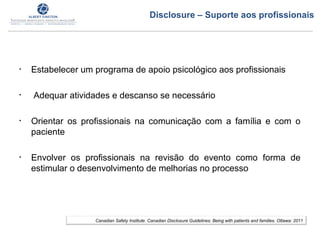• Estabelecer um programa de apoio psicológico aos profissionais
• Adequar atividades e descanso se necessário
• Orientar os profissionais na comunicação com a família e com o
paciente
• Envolver os profissionais na revisão do evento como forma de
estimular o desenvolvimento de melhorias no processo
Canadian Safety Institute. Canadian Disclosure Guidelines: Being with patients and families. Ottawa: 2011
Disclosure – Suporte aos profissionais
 