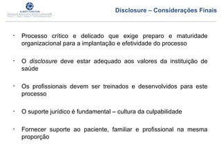 • Processo crítico e delicado que exige preparo e maturidade
organizacional para a implantação e efetividade do processo
• O disclosure deve estar adequado aos valores da instituição de
saúde
• Os profissionais devem ser treinados e desenvolvidos para este
processo
• O suporte jurídico é fundamental – cultura da culpabilidade
• Fornecer suporte ao paciente, familiar e profissional na mesma
proporção
Disclosure – Considerações Finais
 