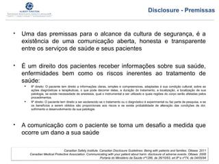  Uma das premissas para o alcance da cultura de segurança, é a
existência de uma comunicação aberta, honesta e transparente
entre os serviços de saúde e seus pacientes
 É um direito dos pacientes receber informações sobre sua saúde,
enfermidades bem como os riscos inerentes ao tratamento de
saúde:
 8º direito: O paciente tem direito a informações claras, simples e compreensivas, adaptadas à sua condição cultural, sobre as
ações diagnósticas e terapêuticas, o que pode decorrer delas, a duração do tratamento, a localização, a localização de sua
patologia, se existe necessidade de anestesia, qual o instrumental a ser utilizado e quais regiões do corpo serão afetadas pelos
procedimentos.
 9º direito: O paciente tem direito a ser esclarecido se o tratamento ou o diagnóstico é experimental ou faz parte de pesquisa, e se
os benefícios a serem obtidos são proporcionais aos riscos e se existe probabilidade de alteração das condições de dor,
sofrimento e desenvolvimento da sua patologia.
 A comunicação com o paciente se torna um desafio a medida que
ocorre um dano a sua saúde
Canadian Safety Institute. Canadian Disclosure Guidelines: Being with patients and families. Ottawa: 2011
Canadian Medical Protective Association. Communicating with your patient about harm: disclosure of adverse events. Ottawa: 2008
Portaria do Ministério da Saúde nº1286, de 26/10/93, art.8º e nº74, de 04/05/94
Disclosure - Premissas
 