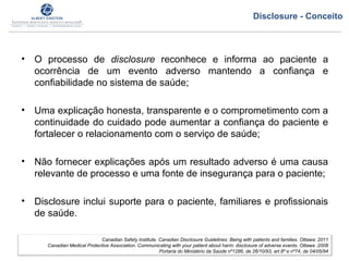 • O processo de disclosure reconhece e informa ao paciente a
ocorrência de um evento adverso mantendo a confiança e
confiabilidade no sistema de saúde;
• Uma explicação honesta, transparente e o comprometimento com a
continuidade do cuidado pode aumentar a confiança do paciente e
fortalecer o relacionamento com o serviço de saúde;
• Não fornecer explicações após um resultado adverso é uma causa
relevante de processo e uma fonte de insegurança para o paciente;
• Disclosure inclui suporte para o paciente, familiares e profissionais
de saúde.
Canadian Safety Institute. Canadian Disclosure Guidelines: Being with patients and families. Ottawa: 2011
Canadian Medical Protective Association. Communicating with your patient about harm: disclosure of adverse events. Ottawa :2008
Portaria do Ministério da Saúde nº1286, de 26/10/93, art.8º e nº74, de 04/05/94
Disclosure - Conceito
 