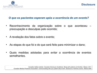 O que os pacientes esperam após a ocorrência de um evento?
• Reconhecimento da organização sobre o que aconteceu –
preocupação e desculpas pelo ocorrido;
• A revelação dos fatos sobre o evento;
• As etapas do que foi e do que será feito para minimizar o dano;
• Quais medidas adotadas para evitar a ocorrência de eventos
semelhantes.
Canadian Safety Institute. Canadian Disclosure Guidelines: Being with patients and families. Ottawa: 2011
Canadian Medical Protective Association. Communicating with your patient about harm: disclosure of adverse events. Ottawa:2008
Disclosure
 
