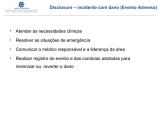 • Atender às necessidades clínicas
• Resolver as situações de emergência
• Comunicar o médico responsável e a liderança da área
• Realizar registro do evento e das condutas adotadas para
minimizar ou reverter o dano
Disclosure – incidente com dano (Evento Adverso)
 
