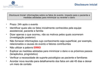 • Prazo: 24h após o evento
• Identificar quais são os fatos inicialmente conhecidos pela equipe
assistencial, paciente e família
• Dizer apenas o que ocorreu, não os motivos pelos quais ocorreram
(investigação posterior)
• Não fornecer informações cujo conhecimento seja superficial, por exemplo,
relacionados a causas do evento e fatores contribuintes
• Não utilizar a palavra ERRO
• Explicar as medidas adotadas para minimizar o dano e os próximos passos
(terapêutica, prognóstico)
• Verificar a necessidade de suporte psicológico ao paciente e familiares
• Acordar nova reunião para detalhamento dos fatos em até 45 dias e deixar
um meio de contato
Disclosure Inicial: informações sobre os fatos do evento, impacto para o paciente e
medidas adotadas para minimizar ou reverter o dano
Disclosure inicial
 
