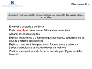 • Envolver a diretoria e gerência
• Pedir desculpas quando uma falha estiver associada
• Assumir responsabilidades
• Explicar ao paciente e a família o que aconteceu, considerando as
causas e fatores contribuintes
• Explicar o que será feito para evitar futuros eventos adversos
(lições aprendidas e as oportunidades de melhoria)
• Verificar a necessidade de fornecer suporte psicológico, social e
financeiro
Disclosure Final: informações complementares com exposição das causas e lições
aprendidas
Disclosure final
 