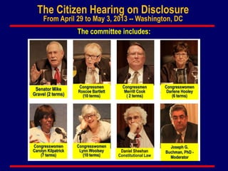 The Citizen Hearing on Disclosure
From April 29 to May 3, 2013 -- Washington, DC
The committee includes:
Senator Mike
Gravel (2 terms)
Congresswomen
Lynn Woolsey
(10 terms)
Congresswomen
Carolyn Kilpatrick
(7 terms)
Congresswomen
Darlene Hooley
(6 terms)
Congressmen
Roscoe Bartlett
(10 terms)
Congressmen
Merrill Cook
( 2 terms)
Joseph G.
Buchman, PhD -
Moderator
Daniel Sheehan
Constitutional Law
 