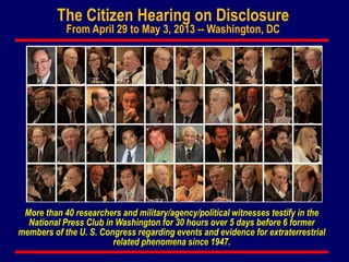 The Citizen Hearing on Disclosure
From April 29 to May 3, 2013 -- Washington, DC
More than 40 researchers and military/agency/political witnesses testify in the
National Press Club in Washington for 30 hours over 5 days before 6 former
members of the U. S. Congress regarding events and evidence for extraterrestrial
related phenomena since 1947.
 