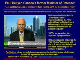 Paul Hellyer, Canada's former Minister of Defense:
“…at least four species of aliens have been visiting Earth for thousands of years”
Paul Hellyer stirred up global controversy when he testified before a half-dozen
former US representatives that aliens exist.
MotherboardTV - Published on Aug 7, 2013 - http://www.youtube.com/watch?v=Qt1WVeyMqdo
He is described in by Russia
Today host Sophie
Shevardnadze as the “first
cabinet-level politician from a
G8 country to publicly state
there is extraterrestrial life
present on Earth.”
“UFOs are as real as the
airplanes flying overhead.”
One alien species, known as the
“Tall Whites” is working with
the U.S. air force in Nevada and
has been known to pass for
humans in public…”
https://ca.news.yahoo.com/blogs/dailybrew/former-canadian-defence-minister-paul-hellyer-says-aliens-205829262.html
 