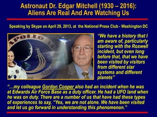 Astronaut Dr. Edgar Mitchell (1930 – 2016):
Aliens Are Real And Are Watching Us
“We have a history that I
am aware of, particularly
starting with the Roswell
incident, but even long
before that, that we have
been visited by visitors
from different star
systems and different
planets”
“…my colleague Gordon Cooper also had an incident when he was
at Edwards Air Force Base as a duty officer. He had a UFO land when
he was on duty. There are a number of us that have had these types
of experiences to say, “Yes, we are not alone. We have been visited
and let us go forward in understanding this phenomenon.”
Speaking by Skype on April 29, 2013, at the National Press Club - Washington DC
 