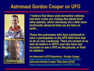An Astronaut's UFO Experience - Gordon Cooper
https://www.youtube.com/watch?v=wsEd_b1C8DY
Astronaut Gordon Cooper Talks About UFOs
https://www.youtube.com/watch?v=dvPR8T1o3Dc
Astronaut Gordon Cooper on UFO
Gordon Cooper
“I believe that these extra-terrestrial vehicles
and their crews are visiting this planet from
other planets, which obviously are a little more
technically advanced than we are here on
earth…
Those few astronauts who have continued to
have a participation in the UFO field have had
to do so very cautiously. There are several of us
who do believe in UFO's and who have had
occasion to see a UFO on the ground, or from
an airplane.
 