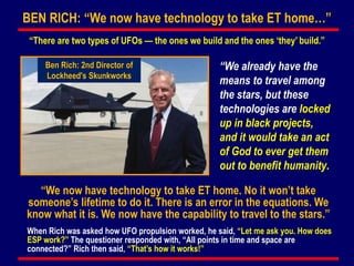 “We now have technology to take ET home. No it won’t take
someone’s lifetime to do it. There is an error in the equations. We
know what it is. We now have the capability to travel to the stars.”
BEN RICH: “We now have technology to take ET home…”
“There are two types of UFOs — the ones we build and the ones ‘they’ build.”
When Rich was asked how UFO propulsion worked, he said, “Let me ask you. How does
ESP work?” The questioner responded with, “All points in time and space are
connected?” Rich then said, “That’s how it works!”
Ben Rich: 2nd Director of
Lockheed's Skunkworks
“We already have the
means to travel among
the stars, but these
technologies are locked
up in black projects,
and it would take an act
of God to ever get them
out to benefit humanity.
 