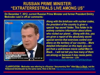 Along with the briefcase with nuclear codes,
the president of the country is given a
special ‘top secret’ folder. This folder in its
entirety contains information about aliens
who visited our planet… Along with this, you
are given a report of the absolutely secret
special service that exercises control over
aliens on the territory of our country… More
detailed information on this topic you can
get from a well-known movie called Men In
Black… I will not tell you how many of them
are among us because it may cause panic.
See interview - Link:
http://www.youtube.com/watch?v=zHCSpm2kepo
CLARIFICATION - Medvedev was referring to a Russian “documentary film” titled Men in Black, not the
Hollywood blockbuster by the same name. Here is the link: http://www.youtube.com/watch?v=kR014_jY7po
RUSSIAN PRIME MINISTER:
“EXTRATERRESTRIALS LIVE AMONG US”
On December 7, 2012, current Russian Prime Minister and former President Dmitry
Medvedev said in off-air comments:
 