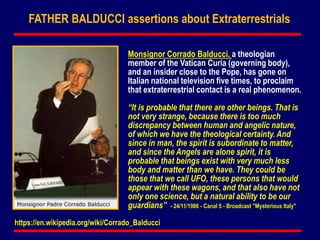 Monsignor Corrado Balducci, a theologian
member of the Vatican Curia (governing body),
and an insider close to the Pope, has gone on
Italian national television five times, to proclaim
that extraterrestrial contact is a real phenomenon.
“It is probable that there are other beings. That is
not very strange, because there is too much
discrepancy between human and angelic nature,
of which we have the theological certainty. And
since in man, the spirit is subordinate to matter,
and since the Angels are alone spirit, it is
probable that beings exist with very much less
body and matter than we have. They could be
those that we call UFO, these persons that would
appear with these wagons, and that also have not
only one science, but a natural ability to be our
guardians” - 24/11/1986 - Canal 5 - Broadcast "Mysterious Italy"
FATHER BALDUCCI assertions about Extraterrestrials
https://en.wikipedia.org/wiki/Corrado_Balducci
 