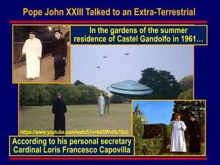Pope John XXIII Talked to an Extra-Terrestrial
According to his personal secretary
Cardinal Loris Francesco Capovilla
In the gardens of the summer
residence of Castel Gandolfo in 1961…
https://www.youtube.com/watch?v=0dSWvHb79zU
 