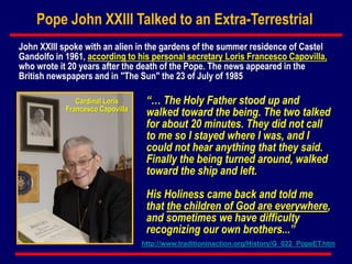 Pope John XXIII Talked to an Extra-Terrestrial
“… The Holy Father stood up and
walked toward the being. The two talked
for about 20 minutes. They did not call
to me so I stayed where I was, and I
could not hear anything that they said.
Finally the being turned around, walked
toward the ship and left.
His Holiness came back and told me
that the children of God are everywhere,
and sometimes we have difficulty
recognizing our own brothers...”
John XXIII spoke with an alien in the gardens of the summer residence of Castel
Gandolfo in 1961, according to his personal secretary Loris Francesco Capovilla,
who wrote it 20 years after the death of the Pope. The news appeared in the
British newspapers and in "The Sun" the 23 of July of 1985
Cardinal Loris
Francesco Capovilla
http://www.traditioninaction.org/History/G_022_PopeET.htm
 