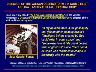 "In my opinion there is the possibility
that (life on other planets) exists";
"Intelligent beings created by God
could exist in outer space" and
"some extraterrestrials could be free
from original sin" since "there could
be some who remained in complete
friendship with the creator."
Jose Gabriel Funes
In an interview called "The Extraterrestrial is my Brother", in the Vatican
newspaper L'Osservatore Romano, Jesuit Father Gabriel Funes, director of the
Vatican Observatory, said
Source: Interview with Father Funes in Vatican newspaper L'Osservatore Romano
http://www.vatican.va/news_services/or/or_quo/interviste/2008/112q08a1.html
DIRECTOR OF THE VATICAN OBSERVATORY: ETs COULD EXIST
AND HAVE AN IMMACULATE SPIRITUAL BODY
 