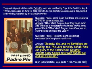 Question: Padre, some claim that there are creatures
of God on other planets, too.
Answer: "What else? Do you think they don’t exist
and that God's omnipotence is limited to this small
planet Earth? What else? Do you think there are no
other beings who love the Lord?"
Question: Padre, I think the Earth is nothing
compared to other planets and stars.
Answer: "Exactly! Yes, and we Earthlings are
nothing, too. The Lord certainly did not limit
His glory to this small Earth. On other
planets other beings exist who did not sin
and fall as we did.“
(Don Nello Castello: Cosi parlo P. Pio, Vicenza 1974)
The great stigmatized Capucchin Padre Pio, who was beatified by Pope John Paul II on May 2,
1999 and canonized on June 16, 2002. From St. Fr. Pio, the following dialogue is documented
and officially published by the Cappuchin Order:
 