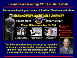 Eisenhower’s Meetings With Extraterrestrials
Four rumored meeting encounters of President Eisenhower with aliens
This information has being discussed by researches
for decades, and is available in lectures and papers
(and now in the internet) originating from several
sources (see the notes accompanying each slide)
 
