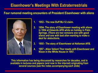 Eisenhower’s Meetings With Extraterrestrials
Four rumored meeting encounters of President Eisenhower with aliens
1. 1953 - The new Duff MJ-12 claim.
2. 1954- The story of Eisenhower meeting with aliens
in 1954 at Edwards AFB while on holiday in Palm
Springs. (There are two versions one with good
aliens and one with bad alien wanting to make a
deal for abductions.
3. 1955 - The story of Eisenhower at Holloman AFB.
4. 1957 - Alien Valient Thor meets with Eisenhower and
Nixon in the White House in 1957.
This information has being discussed by researches for decades, and is
available in lectures and papers (and now in the internet) originating from
several sources (see the notes accompanying each slide)
 