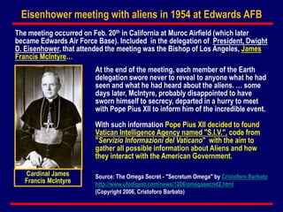 Eisenhower meeting with aliens in 1954 at Edwards AFB
The meeting occurred on Feb. 20th in California at Muroc Airfield (which later
became Edwards Air Force Base). Included in the delegation of President, Dwight
D. Eisenhower, that attended the meeting was the Bishop of Los Angeles, James
Francis McIntyre…
At the end of the meeting, each member of the Earth
delegation swore never to reveal to anyone what he had
seen and what he had heard about the aliens. … some
days later, McIntyre, probably disappointed to have
sworn himself to secrecy, departed in a hurry to meet
with Pope Pius XII to inform him of the incredible event.
With such information Pope Pius XII decided to found
Vatican Intelligence Agency named "S.I.V.", code from
"Servizio Informazioni del Vaticano" with the aim to
gather all possible information about Aliens and how
they interact with the American Government.
Cardinal James
Francis McIntyre
Source: The Omega Secret - "Secretum Omega" by Cristoforo Barbato
http://www.ufodigest.com/news/1206/omegasecret2.html
(Copyright 2006, Cristoforo Barbato)
 