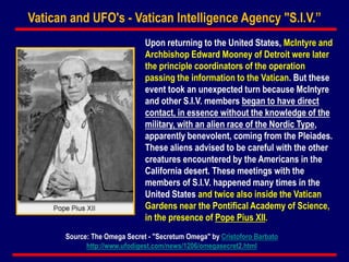 Upon returning to the United States, McIntyre and
Archbishop Edward Mooney of Detroit were later
the principle coordinators of the operation
passing the information to the Vatican. But these
event took an unexpected turn because McIntyre
and other S.I.V. members began to have direct
contact, in essence without the knowledge of the
military, with an alien race of the Nordic Type,
apparently benevolent, coming from the Pleiades.
These aliens advised to be careful with the other
creatures encountered by the Americans in the
California desert. These meetings with the
members of S.I.V. happened many times in the
United States and twice also inside the Vatican
Gardens near the Pontifical Academy of Science,
in the presence of Pope Pius XII.
Vatican and UFO's - Vatican Intelligence Agency "S.I.V.”
Source: The Omega Secret - "Secretum Omega" by Cristoforo Barbato
http://www.ufodigest.com/news/1206/omegasecret2.html
 