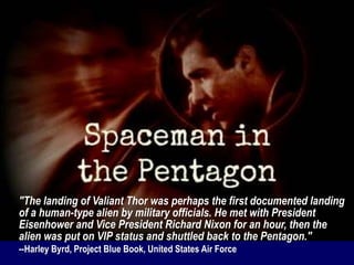 "The landing of Valiant Thor was perhaps the first documented landing
of a human-type alien by military officials. He met with President
Eisenhower and Vice President Richard Nixon for an hour, then the
alien was put on VIP status and shuttled back to the Pentagon."
--Harley Byrd, Project Blue Book, United States Air Force
 