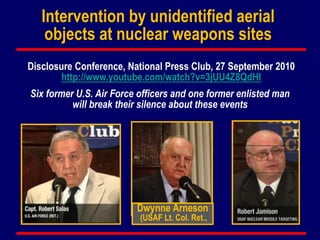 Intervention by unidentified aerial
objects at nuclear weapons sites
Disclosure Conference, National Press Club, 27 September 2010
http://www.youtube.com/watch?v=3jUU4Z8QdHI
Dwynne Arneson
(USAF Lt. Col. Ret.,
Six former U.S. Air Force officers and one former enlisted man
will break their silence about these events
 