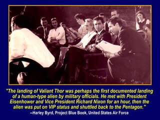 "The landing of Valiant Thor was perhaps the first documented landing
of a human-type alien by military officials. He met with President
Eisenhower and Vice President Richard Nixon for an hour, then the
alien was put on VIP status and shuttled back to the Pentagon."
--Harley Byrd, Project Blue Book, United States Air Force
 