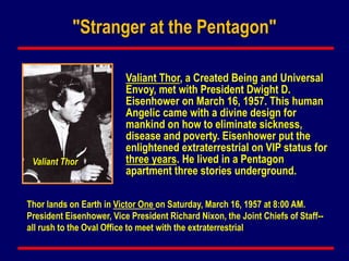 Valiant Thor
Valiant Thor, a Created Being and Universal
Envoy, met with President Dwight D.
Eisenhower on March 16, 1957. This human
Angelic came with a divine design for
mankind on how to eliminate sickness,
disease and poverty. Eisenhower put the
enlightened extraterrestrial on VIP status for
three years. He lived in a Pentagon
apartment three stories underground.
Thor lands on Earth in Victor One on Saturday, March 16, 1957 at 8:00 AM.
President Eisenhower, Vice President Richard Nixon, the Joint Chiefs of Staff--
all rush to the Oval Office to meet with the extraterrestrial
"Stranger at the Pentagon"
 
