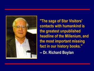 "The saga of Star Visitors'
contacts with humankind is
the greatest unpublished
headline of the Millenium, and
the most important missing
fact in our history books."
-- Dr. Richard Boylan
 